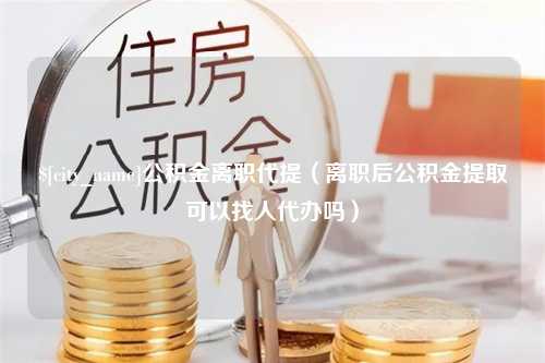 温岭公积金离职代提（离职后公积金提取可以找人代办吗）